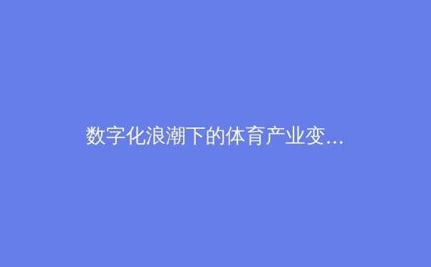 数字化浪潮下的体育产业变革：从观赛体验到商业模式的全面升级